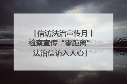 信访法治宣传月丨检察宣传“零距离” 法治信访入人心