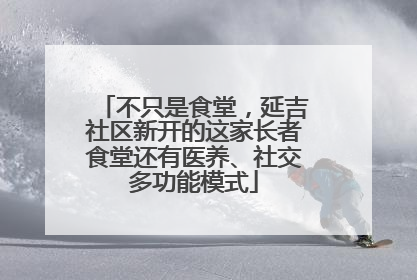 不只是食堂，延吉社区新开的这家长者食堂还有医养、社交多功能模式