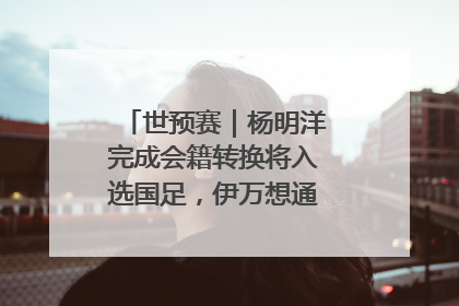 世预赛｜杨明洋完成会籍转换将入选国足，伊万想通了要打双后腰？