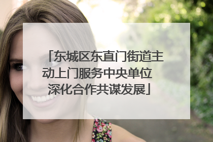 东城区东直门街道主动上门服务中央单位 深化合作共谋发展
