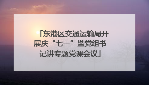 东港区交通运输局开展庆“七一”暨党组书记讲专题党课会议