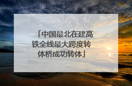 中国最北在建高铁全线最大跨度转体桥成功转体