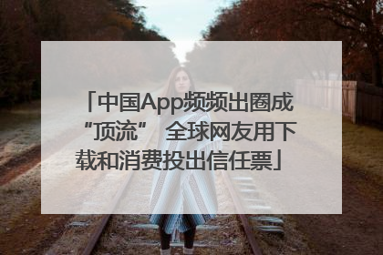 中国App频频出圈成“顶流” 全球网友用下载和消费投出信任票