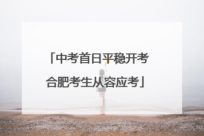 中考首日平稳开考 合肥考生从容应考