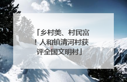 乡村美、村民富！人和镇清河村获评全国文明村