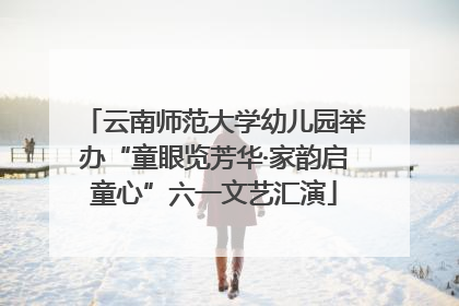 云南师范大学幼儿园举办“童眼览芳华·家韵启童心”六一文艺汇演