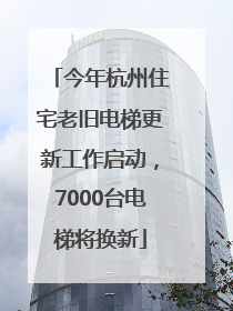 今年杭州住宅老旧电梯更新工作启动，7000台电梯将换新