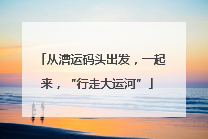 从漕运码头出发，一起来，“行走大运河”