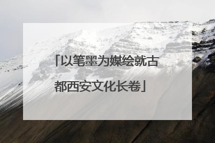 以笔墨为媒绘就古都西安文化长卷