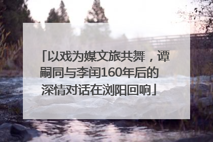 以戏为媒文旅共舞，谭嗣同与李闰160年后的深情对话在浏阳回响