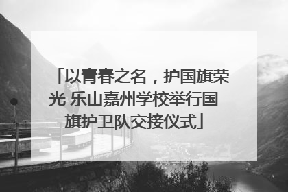 以青春之名，护国旗荣光 乐山嘉州学校举行国旗护卫队交接仪式