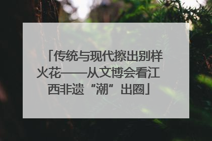 传统与现代擦出别样火花——从文博会看江西非遗“潮”出圈