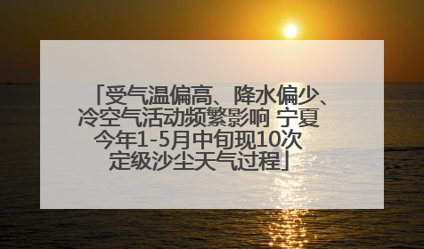 受气温偏高、降水偏少、冷空气活动频繁影响 宁夏今年1-5月中旬现10次定级沙尘天气过程