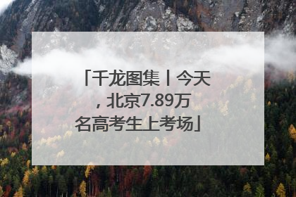 千龙图集丨今天，北京7.89万名高考生上考场