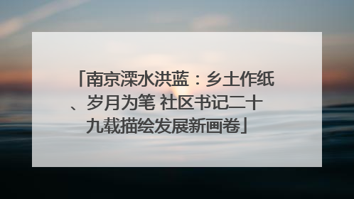 南京溧水洪蓝：乡土作纸、岁月为笔 社区书记二十九载描绘发展新画卷
