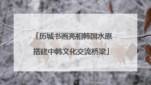 历城书画亮相韩国水原 搭建中韩文化交流桥梁