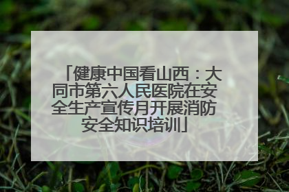 健康中国看山西：大同市第六人民医院在安全生产宣传月开展消防安全知识培训