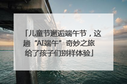 儿童节邂逅端午节，这趟“AI端午”奇妙之旅给了孩子们别样体验