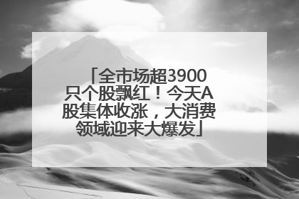 全市场超3900只个股飘红！今天A股集体收涨，大消费领域迎来大爆发