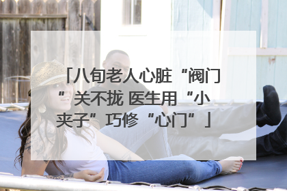 八旬老人心脏“阀门”关不拢 医生用“小夹子”巧修“心门”