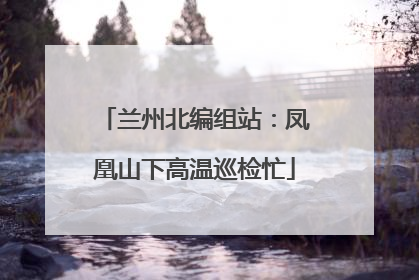 兰州北编组站：凤凰山下高温巡检忙