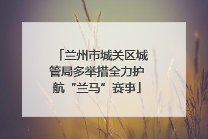 兰州市城关区城管局多举措全力护航“兰马”赛事