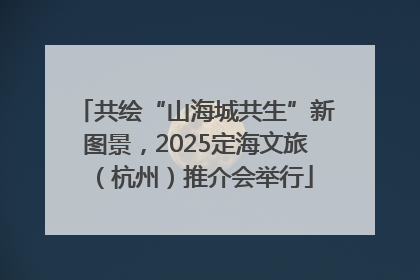 共绘“山海城共生”新图景，2025定海文旅（杭州）推介会举行