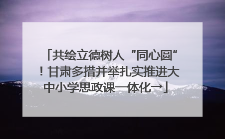 共绘立德树人“同心圆”！甘肃多措并举扎实推进大中小学思政课一体化→