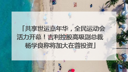 共享世运嘉年华，全民运动会活力开幕！吉利控股高级副总裁杨学良称将加大在蓉投资