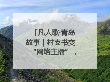 凡人歌·青岛故事｜村支书变“网络主播”，帮全村带货