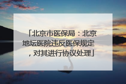 北京市医保局：北京地坛医院违反医保规定，对其进行协议处理