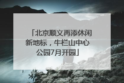 北京顺义再添休闲新地标，牛栏山中心公园7月开园