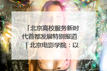北京高校服务新时代首都发展特别报道｜北京电影学院：以光影为笔 绘就首都高质量发展新画卷