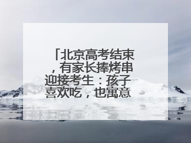 北京高考结束，有家长捧烤串迎接考生：孩子喜欢吃，也寓意“考好了”