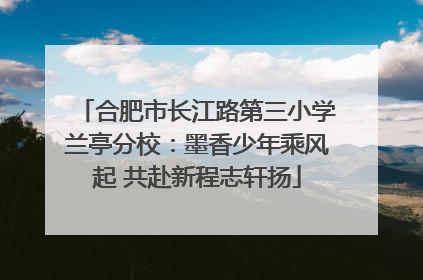合肥市长江路第三小学兰亭分校：墨香少年乘风起 共赴新程志轩扬