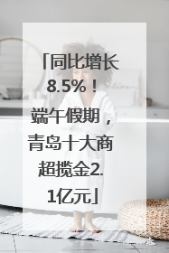 同比增长8.5%！端午假期，青岛十大商超揽金2.1亿元