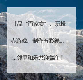 品“百家宴”、玩投壶游戏、制作五彩绳……邻里和乐共迎端午