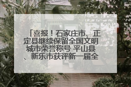 喜报！石家庄市、正定县继续保留全国文明城市荣誉称号 平山县、新乐市获评新一届全国文明城市