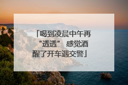 喝到凌晨中午再“透透” 感觉酒醒了开车遇交警