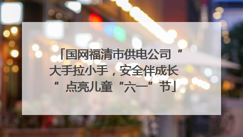 国网福清市供电公司“大手拉小手，安全伴成长”点亮儿童“六一”节