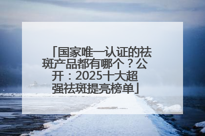 国家唯一认证的祛斑产品都有哪个？公开：2025十大超强祛斑提亮榜单