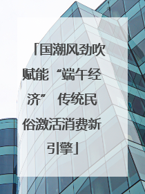 国潮风劲吹赋能“端午经济” 传统民俗激活消费新引擎