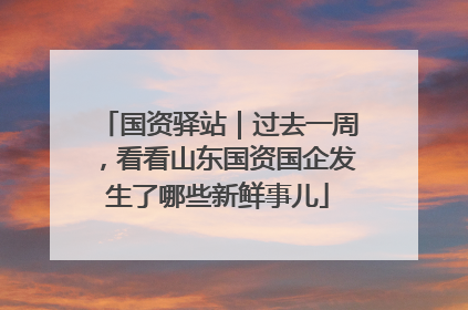 国资驿站｜过去一周，看看山东国资国企发生了哪些新鲜事儿