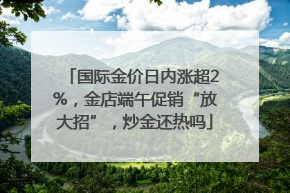 国际金价日内涨超2%，金店端午促销“放大招”，炒金还热吗