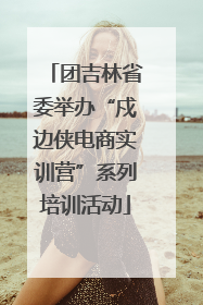 团吉林省委举办“戍边侠电商实训营”系列培训活动