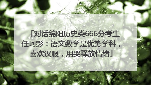 对话绵阳历史类666分考生任珂影：语文数学是优势学科，喜欢汉服，用哭释放情绪