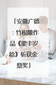 安徽广德：竹根雕作品《梁丰岁稔》斩获金鼎奖