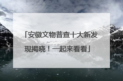 安徽文物普查十大新发现揭晓！一起来看看