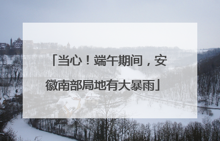 当心！端午期间，安徽南部局地有大暴雨