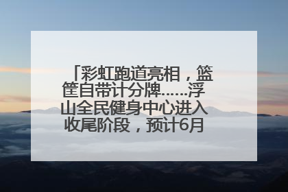 彩虹跑道亮相，篮筐自带计分牌……浮山全民健身中心进入收尾阶段，预计6月30日试运营